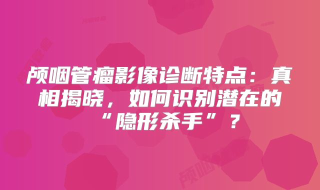 颅咽管瘤影像诊断特点：真相揭晓，如何识别潜在的“隐形杀手”？