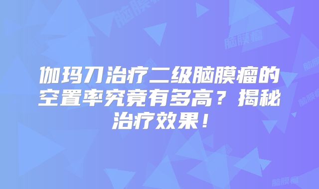 伽玛刀治疗二级脑膜瘤的空置率究竟有多高？揭秘治疗效果！
