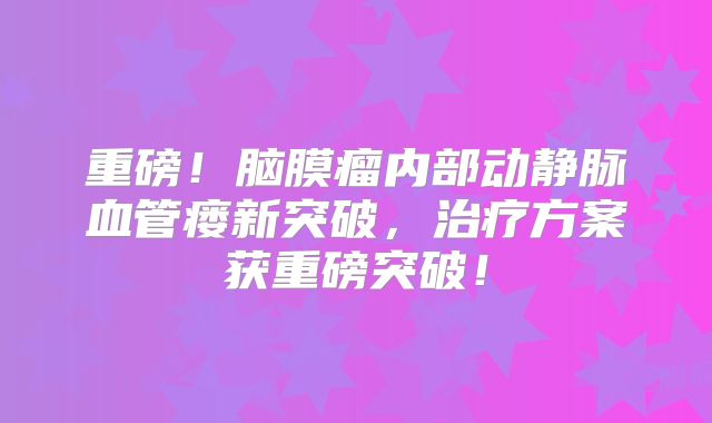 重磅！脑膜瘤内部动静脉血管瘘新突破，治疗方案获重磅突破！