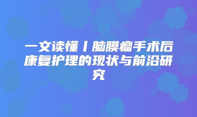 一文读懂丨脑膜瘤手术后康复护理的现状与前沿研究