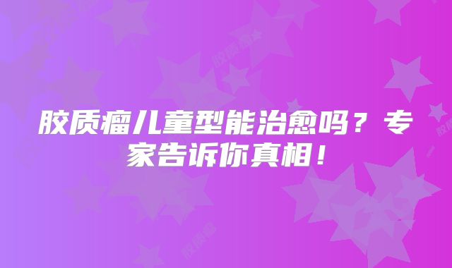 胶质瘤儿童型能治愈吗？专家告诉你真相！