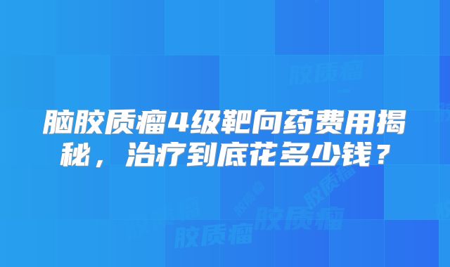 脑胶质瘤4级靶向药费用揭秘，治疗到底花多少钱？