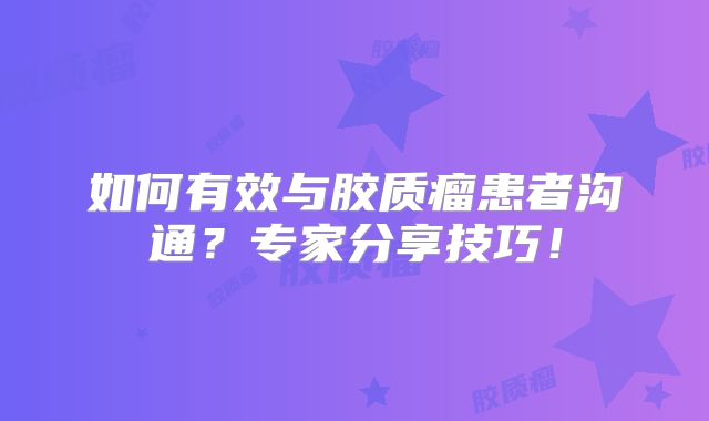 如何有效与胶质瘤患者沟通？专家分享技巧！