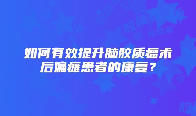 如何有效提升脑胶质瘤术后偏瘫患者的康复？