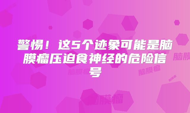 警惕！这5个迹象可能是脑膜瘤压迫食神经的危险信号