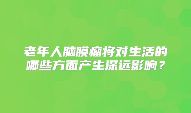 老年人脑膜瘤将对生活的哪些方面产生深远影响？