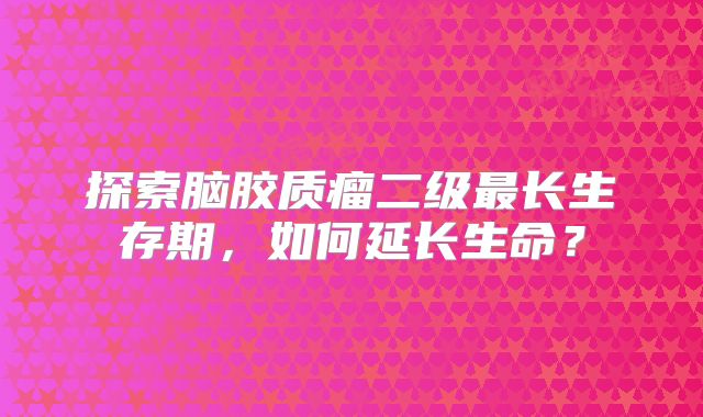 探索脑胶质瘤二级最长生存期，如何延长生命？