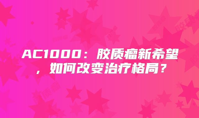 AC1000：胶质瘤新希望，如何改变治疗格局？