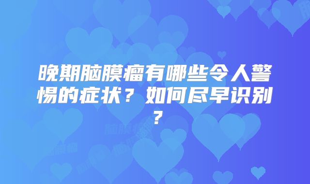 晚期脑膜瘤有哪些令人警惕的症状？如何尽早识别？