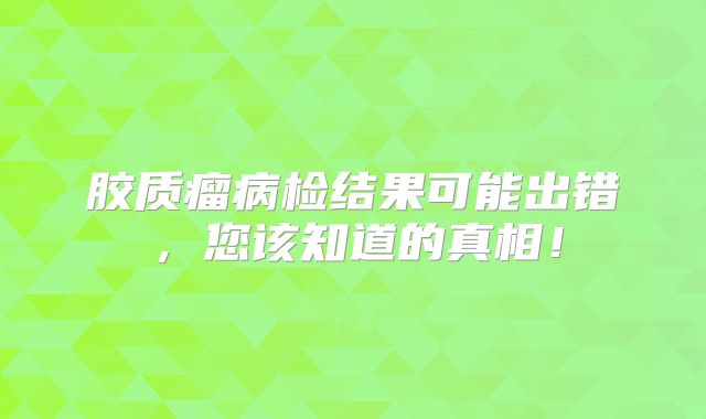 胶质瘤病检结果可能出错，您该知道的真相！