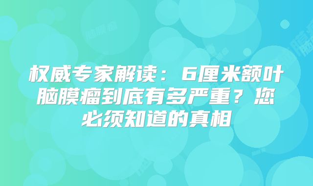 权威专家解读：6厘米额叶脑膜瘤到底有多严重？您必须知道的真相