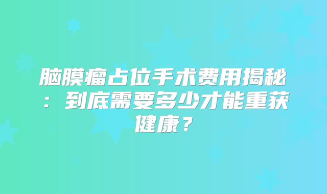脑膜瘤占位手术费用揭秘：到底需要多少才能重获健康？