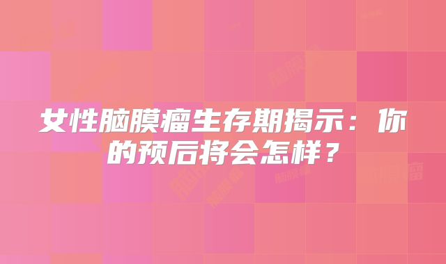 女性脑膜瘤生存期揭示：你的预后将会怎样？