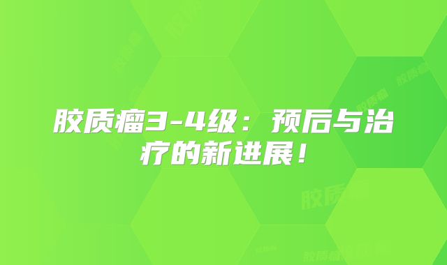 胶质瘤3-4级：预后与治疗的新进展！