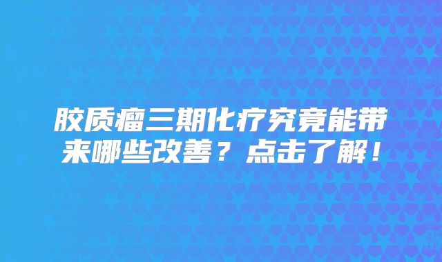 胶质瘤三期化疗究竟能带来哪些改善？点击了解！