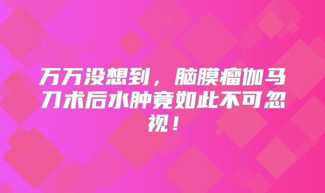 万万没想到，脑膜瘤伽马刀术后水肿竟如此不可忽视！