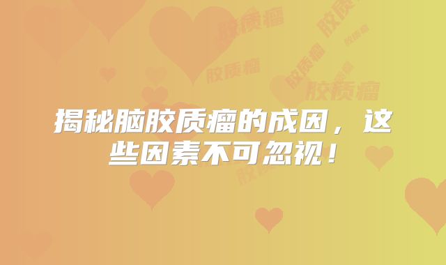揭秘脑胶质瘤的成因，这些因素不可忽视！