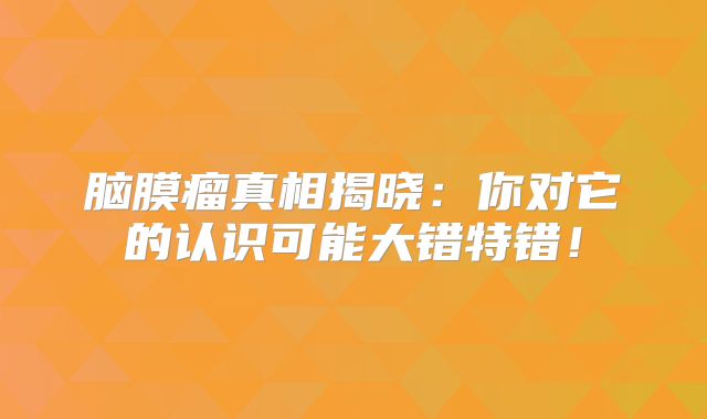 脑膜瘤真相揭晓：你对它的认识可能大错特错！