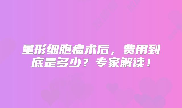 星形细胞瘤术后，费用到底是多少？专家解读！