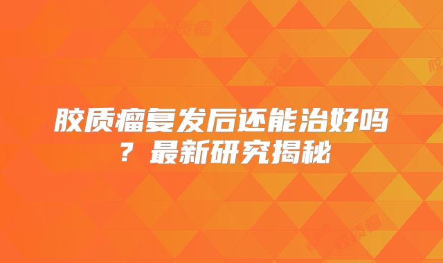 胶质瘤复发后还能治好吗？最新研究揭秘