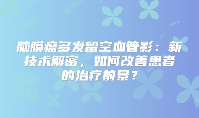 脑膜瘤多发留空血管影：新技术解密，如何改善患者的治疗前景？