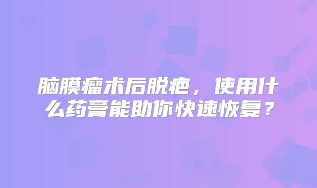 脑膜瘤术后脱疤，使用什么药膏能助你快速恢复？