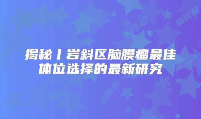 揭秘丨岩斜区脑膜瘤最佳体位选择的最新研究