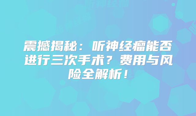 震撼揭秘：听神经瘤能否进行三次手术？费用与风险全解析！
