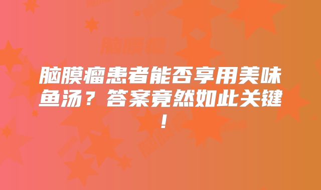 脑膜瘤患者能否享用美味鱼汤？答案竟然如此关键！