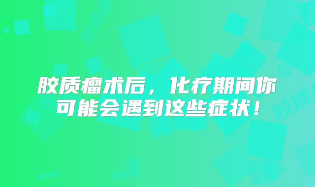 胶质瘤术后，化疗期间你可能会遇到这些症状！