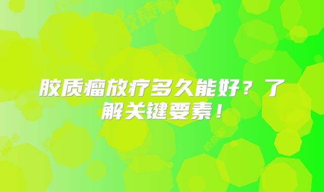 胶质瘤放疗多久能好？了解关键要素！