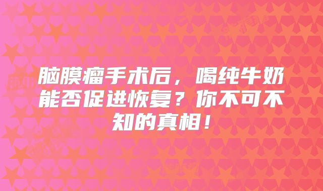 脑膜瘤手术后，喝纯牛奶能否促进恢复？你不可不知的真相！