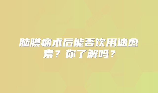 脑膜瘤术后能否饮用速愈素？你了解吗？