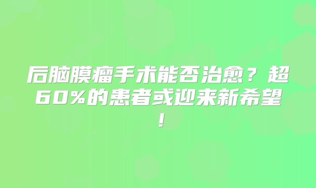 后脑膜瘤手术能否治愈？超60%的患者或迎来新希望！
