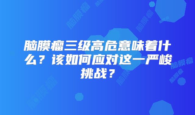 脑膜瘤三级高危意味着什么？该如何应对这一严峻挑战？