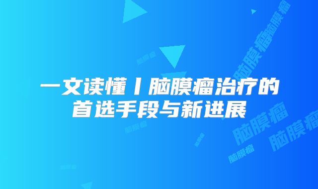 一文读懂丨脑膜瘤治疗的首选手段与新进展
