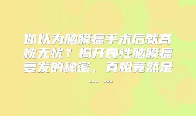 你以为脑膜瘤手术后就高枕无忧？揭开良性脑膜瘤复发的秘密，真相竟然是……
