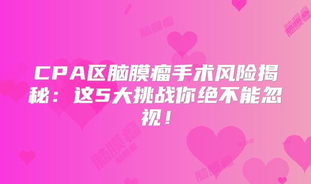 CPA区脑膜瘤手术风险揭秘：这5大挑战你绝不能忽视！