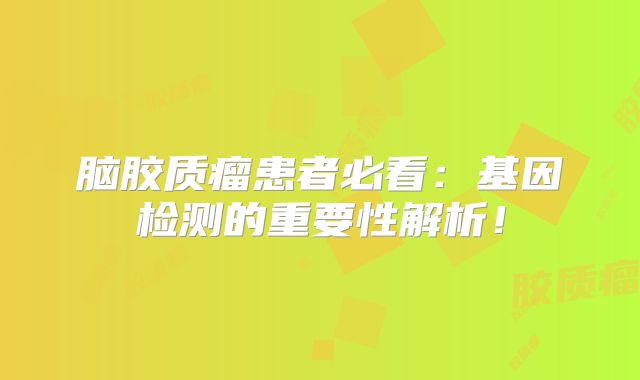 脑胶质瘤患者必看：基因检测的重要性解析！