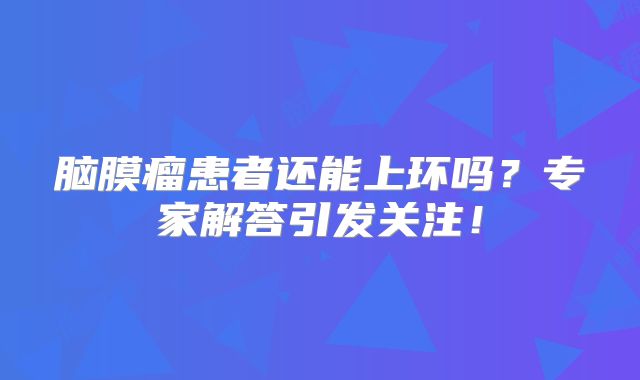 脑膜瘤患者还能上环吗？专家解答引发关注！