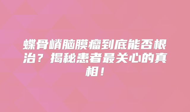 蝶骨嵴脑膜瘤到底能否根治？揭秘患者最关心的真相！