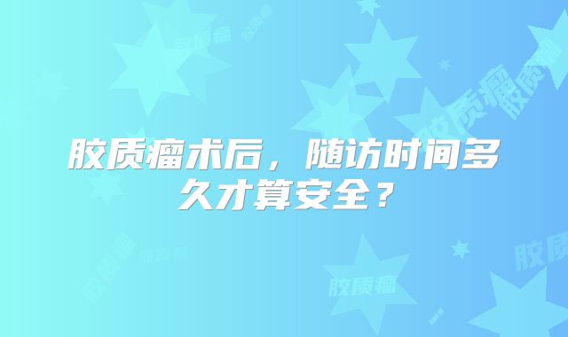 胶质瘤术后，随访时间多久才算安全？