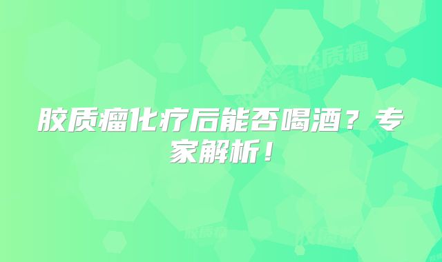 胶质瘤化疗后能否喝酒？专家解析！