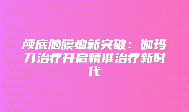 颅底脑膜瘤新突破：伽玛刀治疗开启精准治疗新时代