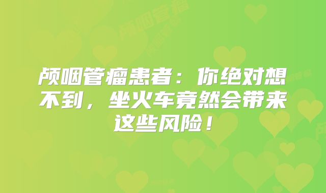 颅咽管瘤患者：你绝对想不到，坐火车竟然会带来这些风险！