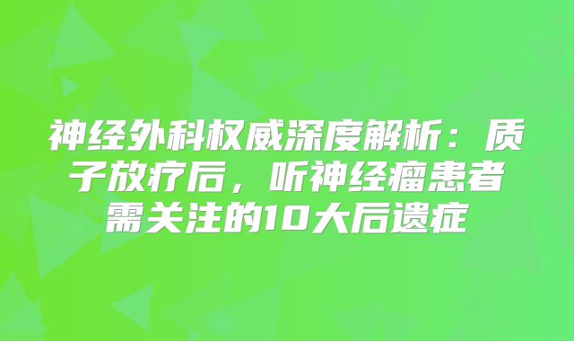 神经外科权威深度解析：质子放疗后，听神经瘤患者需关注的10大后遗症