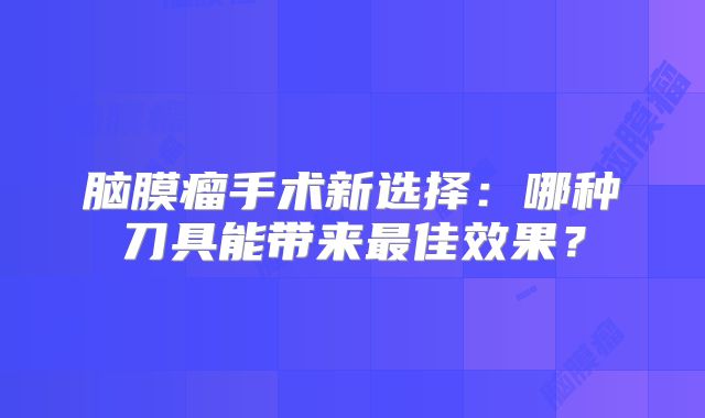 脑膜瘤手术新选择：哪种刀具能带来最佳效果？