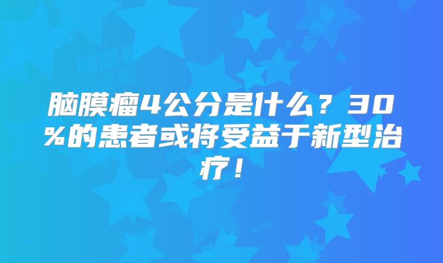 脑膜瘤4公分是什么？30%的患者或将受益于新型治疗！