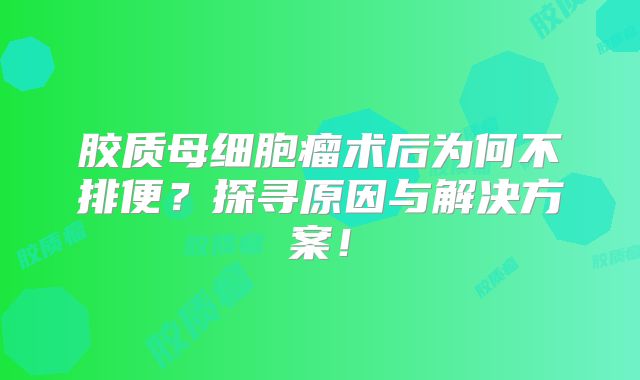 胶质母细胞瘤术后为何不排便？探寻原因与解决方案！