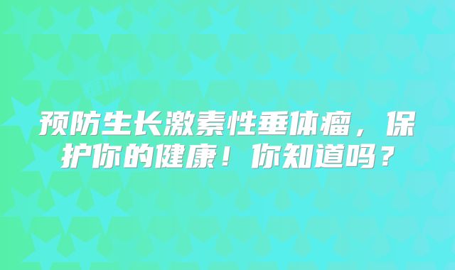 预防生长激素性垂体瘤，保护你的健康！你知道吗？